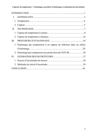 Capteurs de température : Technologie, procédure d’étalonnage et estimation des incertitudes
xi
INTRODUCTION …………………………………………................................1
I. GENERALITES ………………………………………………….………3
1. Température………………………………………………………………4
2. Capteur……………………………………………………………………5
II. TECHNOLOGIE………………………………………………………….7
1. Capteur de température à contact………………………………………….8
2. Capteur de température à distance……………………………………….16
III. PROCEDURE D’ETALONNAGE………………………………...……19
1. Etalonnage par comparaison à un capteur de référence dans un milieu
d’étalonnage…………………………………………………………..…20
2. Etalonnage par comparaison aux points fixes de l’EIT-90…………….…30
IV. ESTIMATION DES INCERTITUDES………………………………….37
1. Sources d’incertitudes de mesure………………………………………...38
2. Méthodes de calcul d’incertitude………………………………...………39
CONCLUSION………………………………………………………………...44
 