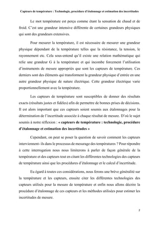Capteurs de température : Technologie, procédure d’étalonnage et estimation des incertitudes
2
Le mot température est perçu comme étant la sensation de chaud et de
froid. C’est une grandeur intensive différente de certaines grandeurs physiques
qui sont des grandeurs extensives.
Pour mesurer la température, il est nécessaire de mesurer une grandeur
physique dépendant de la température telles que la résistance, la tension, le
rayonnement etc. Cela sous-entend qu’il existe une relation mathématique qui
relie une grandeur G à la température et qui incombe forcement l’utilisation
d’instruments de mesure appropriés que sont les capteurs de température. Ces
derniers sont des éléments qui transforment la grandeur physique d’entrée en une
autre grandeur physique de nature électrique. Cette grandeur électrique varie
proportionnellement avec la température.
Les capteurs de température sont susceptibles de donner des résultats
exacts (résultats justes et fidèles) afin de permettre de bonnes prises de décisions.
Il est alors important que ces capteurs soient soumis aux étalonnages pour la
détermination de l’incertitude associée à chaque résultat de mesure. D’où le sujet
soumis à notre réflexion : « capteurs de température : technologie, procédure
d’étalonnage et estimation des incertitudes »
Cependant, on peut se poser la question de savoir comment les capteurs
interviennent- ils dans le processus de mesurage des températures ? Pour répondre
à cette interrogation nous nous limiterons à parler de façon générale de la
température et des capteurs tout en citant les différentes technologies des capteurs
de température ainsi que les procédures d’étalonnage et le calcul d’incertitude.
Eu égard à toutes ces considérations, nous ferons une brève généralité sur
la température et les capteurs, ensuite citer les différentes technologies des
capteurs utilisés pour la mesure de température et enfin nous allons décrire la
procédure d’étalonnage de ces capteurs et les méthodes utilisées pour estimer les
incertitudes de mesure.
 