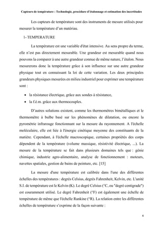 Capteurs de température : Technologie, procédure d’étalonnage et estimation des incertitudes
4
Les capteurs de température sont des instruments de mesure utilisés pour
mesurer la température d’un matériau.
1- TEMPERATURE
La température est une variable d'état intensive. Au sens propre du terme,
elle n’est pas directement mesurable. Une grandeur est mesurable quand nous
pouvons la comparer à une autre grandeur connue de même nature, l’étalon. Nous
mesurerons donc la température grâce à son influence sur une autre grandeur
physique tout en connaissant la loi de cette variation. Les deux principales
grandeurs physiques mesurées en milieu industriel pour exprimer une température
sont :
 la résistance électrique, grâce aux sondes à résistance,
 la f.é.m. grâce aux thermocouples.
D’autres solutions existent, comme les thermomètres bimétalliques et le
thermomètre à bulbe basé sur les phénomènes de dilatation, ou encore la
pyrométrie infrarouge fonctionnant sur la mesure du rayonnement. A l'échelle
moléculaire, elle est liée à l'énergie cinétique moyenne des constituants de la
matière. Cependant, à l'échelle macroscopique, certaines propriétés des corps
dépendent de la température (volume massique, résistivité électrique, ...). La
mesure de la température se fait dans plusieurs domaines tels que : génie
chimique, industrie agro-alimentaire, analyse de fonctionnement : moteurs,
navettes spatiales, gestion de bains de peinture, etc. [15]
La mesure d'une température est calibrée dans l'une des différentes
échelles des températures : degrés Celsius, degrés Fahrenheit, Kelvin, etc. L'unité
S.I. de température est le Kelvin (K). Le degré Celsius (°C, ou "degré centigrade")
est couramment utilisé. Le degré Fahrenheit (°F) est également une échelle de
température de même que l'échelle Rankine (°R). La relation entre les différentes
échelles de température s’exprime de la façon suivante :
 
