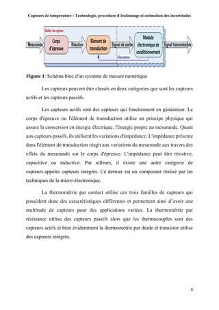 Capteurs de température : Technologie, procédure d’étalonnage et estimation des incertitudes
6
Figure 1: Schéma bloc d'un système de mesure numérique
Les capteurs peuvent être classés en deux catégories que sont les capteurs
actifs et les capteurs passifs.
Les capteurs actifs sont des capteurs qui fonctionnent en générateur. Le
corps d'épreuve ou l'élément de transduction utilise un principe physique qui
assure la conversion en énergie électrique, l'énergie propre au mesurande. Quant
aux capteurs passifs, ils utilisent les variations d'impédance. L'impédance présente
dans l'élément de transduction réagit aux variations du mesurande aux travers des
effets du mesurande sur le corps d'épreuve. L'impédance peut être résistive,
capacitive ou inductive. Par ailleurs, il existe une autre catégorie de
capteurs appelés capteurs intégrés. Ce dernier est un composant réalisé par les
techniques de la micro-électronique.
La thermométrie par contact utilise ces trois familles de capteurs qui
possèdent donc des caractéristiques différentes et permettent ainsi d’avoir une
multitude de capteurs pour des applications variées. La thermométrie par
résistance utilise des capteurs passifs alors que les thermocouples sont des
capteurs actifs et bien évidemment la thermométrie par diode et transistor utilise
des capteurs intégrés.
 
