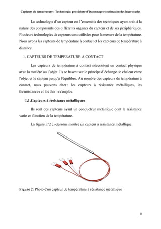Capteurs de température : Technologie, procédure d’étalonnage et estimation des incertitudes
8
La technologie d’un capteur est l’ensemble des techniques ayant trait à la
nature des composants des différents organes du capteur et de ses périphériques.
Plusieurs technologies de capteurs sont utilisées pour la mesure de la température.
Nous avons les capteurs de température à contact et les capteurs de température à
distance.
1. CAPTEURS DE TEMPERATURE A CONTACT
Les capteurs de température à contact nécessitent un contact physique
avec la matière ou l’objet. Ils se basent sur le principe d’échange de chaleur entre
l'objet et le capteur jusqu'à l'équilibre. Au nombre des capteurs de température à
contact, nous pouvons citer : les capteurs à résistance métalliques, les
thermistances et les thermocouples.
1.1.Capteurs à résistance métalliques
Ils sont des capteurs ayant un conducteur métallique dont la résistance
varie en fonction de la température.
La figure n°2 ci-dessous montre un capteur à résistance métallique.
Figure 2: Photo d'un capteur de température à résistance métallique
 