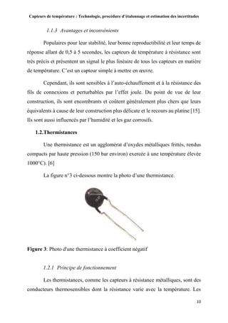 Capteurs de température : Technologie, procédure d’étalonnage et estimation des incertitudes
10
1.1.3 Avantages et inconvénients
Populaires pour leur stabilité, leur bonne reproductibilité et leur temps de
réponse allant de 0,5 à 5 secondes, les capteurs de température à résistance sont
très précis et présentent un signal le plus linéaire de tous les capteurs en matière
de température. C’est un capteur simple à mettre en œuvre.
Cependant, ils sont sensibles à l’auto-échauffement et à la résistance des
fils de connexions et perturbables par l’effet joule. Du point de vue de leur
construction, ils sont encombrants et coûtent généralement plus chers que leurs
équivalents à cause de leur construction plus délicate et le recours au platine [15].
Ils sont aussi influencés par l’humidité et les gaz corrosifs.
1.2.Thermistances
Une thermistance est un agglomérat d’oxydes métalliques frittés, rendus
compacts par haute pression (150 bar environ) exercée à une température élevée
1000°C). [6]
La figure n°3 ci-dessous montre la photo d’une thermistance.
Figure 3: Photo d'une thermistance à coefficient négatif
1.2.1 Principe de fonctionnement
Les thermistances, comme les capteurs à résistance métalliques, sont des
conducteurs thermosensibles dont la résistance varie avec la température. Les
 