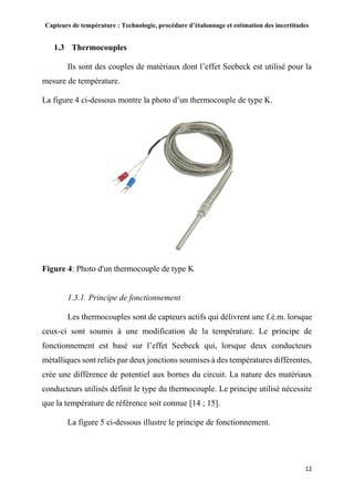 Capteurs de température : Technologie, procédure d’étalonnage et estimation des incertitudes
12
1.3 Thermocouples
Ils sont des couples de matériaux dont l’effet Seebeck est utilisé pour la
mesure de température.
La figure 4 ci-dessous montre la photo d’un thermocouple de type K.
Figure 4: Photo d'un thermocouple de type K
1.3.1. Principe de fonctionnement
Les thermocouples sont de capteurs actifs qui délivrent une f.é.m. lorsque
ceux-ci sont soumis à une modification de la température. Le principe de
fonctionnement est basé sur l’effet Seebeck qui, lorsque deux conducteurs
métalliques sont reliés par deux jonctions soumises à des températures différentes,
crée une différence de potentiel aux bornes du circuit. La nature des matériaux
conducteurs utilisés définit le type du thermocouple. Le principe utilisé nécessite
que la température de référence soit connue [14 ; 15].
La figure 5 ci-dessous illustre le principe de fonctionnement.
 