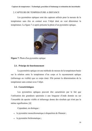 Capteurs de température : Technologie, procédure d’étalonnage et estimation des incertitudes
16
2. CAPTEURS DE TEMPERATURE A DISTANCE
Les pyromètres optiques sont des capteurs utilisés pour la mesure de la
température sans être en contact avec l’objet dont on veut déterminer la
température. La figure 7 ci-après présente la photo d’un pyromètre optique.
Figure 7: Photo d'un pyromètre optique
2.1. Principe de fonctionnement
La pyrométrie optique est une méthode de mesure de la température basée
sur la relation entre la température d’un corps et le rayonnement optique
(infrarouge ou visible) que ce corps émet. Elle permet la détermination de la
température sans contact avec l’objet.
2.2. Caractéristiques
Les pyromètres optiques peuvent être caractérisés par le fait que
l’utilisation des grandeurs spectrales à une longueur d’onde donnée ou sur
l’ensemble du spectre visible et infrarouge donne des résultats qui n'ont pas la
même signification. [4]
Cependant, on distingue :
 le pyromètre monochromatique à disparition de filament ;
 le pyromètre bichromatique ;
 