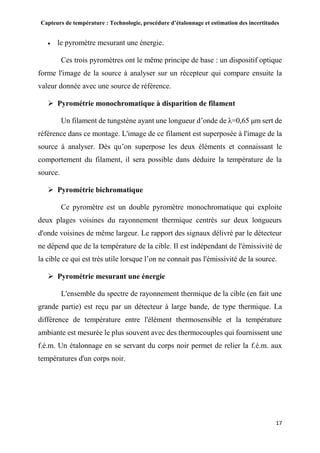 Capteurs de température : Technologie, procédure d’étalonnage et estimation des incertitudes
17
 le pyromètre mesurant une énergie.
Ces trois pyromètres ont le même principe de base : un dispositif optique
forme l'image de la source à analyser sur un récepteur qui compare ensuite la
valeur donnée avec une source de référence.
 Pyrométrie monochromatique à disparition de filament
Un filament de tungstène ayant une longueur d’onde de λ=0,65 μm sert de
référence dans ce montage. L'image de ce filament est superposée à l'image de la
source à analyser. Dès qu’on superpose les deux éléments et connaissant le
comportement du filament, il sera possible dans déduire la température de la
source.
 Pyrométrie bichromatique
Ce pyromètre est un double pyromètre monochromatique qui exploite
deux plages voisines du rayonnement thermique centrés sur deux longueurs
d'onde voisines de même largeur. Le rapport des signaux délivré par le détecteur
ne dépend que de la température de la cible. Il est indépendant de l'émissivité de
la cible ce qui est très utile lorsque l’on ne connait pas l'émissivité de la source.
 Pyrométrie mesurant une énergie
L'ensemble du spectre de rayonnement thermique de la cible (en fait une
grande partie) est reçu par un détecteur à large bande, de type thermique. La
différence de température entre l'élément thermosensible et la température
ambiante est mesurée le plus souvent avec des thermocouples qui fournissent une
f.é.m. Un étalonnage en se servant du corps noir permet de relier la f.é.m. aux
températures d'un corps noir.
 