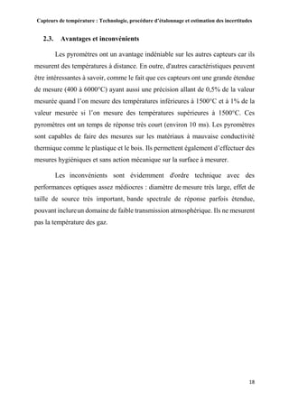 Capteurs de température : Technologie, procédure d’étalonnage et estimation des incertitudes
18
2.3. Avantages et inconvénients
Les pyromètres ont un avantage indéniable sur les autres capteurs car ils
mesurent des températures à distance. En outre, d'autres caractéristiques peuvent
être intéressantes à savoir, comme le fait que ces capteurs ont une grande étendue
de mesure (400 à 6000°C) ayant aussi une précision allant de 0,5% de la valeur
mesurée quand l’on mesure des températures inférieures à 1500°C et à 1% de la
valeur mesurée si l’on mesure des températures supérieures à 1500°C. Ces
pyromètres ont un temps de réponse très court (environ 10 ms). Les pyromètres
sont capables de faire des mesures sur les matériaux à mauvaise conductivité
thermique comme le plastique et le bois. Ils permettent également d’effectuer des
mesures hygiéniques et sans action mécanique sur la surface à mesurer.
Les inconvénients sont évidemment d'ordre technique avec des
performances optiques assez médiocres : diamètre de mesure très large, effet de
taille de source très important, bande spectrale de réponse parfois étendue,
pouvant inclureun domaine de faible transmission atmosphérique. Ils ne mesurent
pas la température des gaz.
 