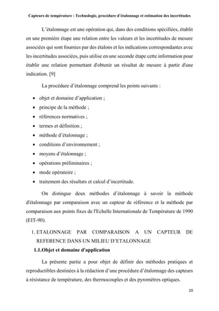 Capteurs de température : Technologie, procédure d’étalonnage et estimation des incertitudes
20
L’étalonnage est une opération qui, dans des conditions spécifiées, établit
en une première étape une relation entre les valeurs et les incertitudes de mesure
associées qui sont fournies par des étalons et les indications correspondantes avec
les incertitudes associées, puis utilise en une seconde étape cette information pour
établir une relation permettant d'obtenir un résultat de mesure à partir d'une
indication. [9]
La procédure d’étalonnage comprend les points suivants :
 objet et domaine d’application ;
 principe de la méthode ;
 références normatives ;
 termes et définition ;
 méthode d’étalonnage ;
 conditions d’environnement ;
 moyens d’étalonnage ;
 opérations préliminaires ;
 mode opératoire ;
 traitement des résultats et calcul d’incertitude.
On distingue deux méthodes d’étalonnage à savoir la méthode
d'étalonnage par comparaison avec un capteur de référence et la méthode par
comparaison aux points fixes de l'Echelle Internationale de Température de 1990
(EIT-90).
1. ETALONNAGE PAR COMPARAISON A UN CAPTEUR DE
REFERENCE DANS UN MILIEU D’ETALONNAGE
1.1.Objet et domaine d'application
La présente partie a pour objet de définir des méthodes pratiques et
reproductibles destinées à la rédaction d’une procédure d’étalonnage des capteurs
à résistance de température, des thermocouples et des pyromètres optiques.
 