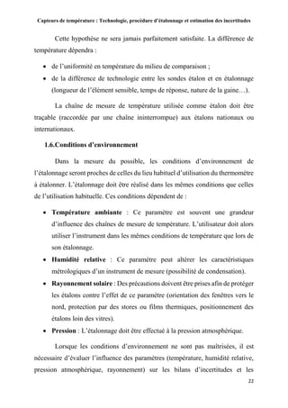 Capteurs de température : Technologie, procédure d’étalonnage et estimation des incertitudes
22
Cette hypothèse ne sera jamais parfaitement satisfaite. La différence de
température dépendra :
 de l’uniformité en température du milieu de comparaison ;
 de la différence de technologie entre les sondes étalon et en étalonnage
(longueur de l’élément sensible, temps de réponse, nature de la gaine…).
La chaîne de mesure de température utilisée comme étalon doit être
traçable (raccordée par une chaîne ininterrompue) aux étalons nationaux ou
internationaux.
1.6.Conditions d’environnement
Dans la mesure du possible, les conditions d’environnement de
l’étalonnage seront proches de celles du lieu habituel d’utilisation du thermomètre
à étalonner. L’étalonnage doit être réalisé dans les mêmes conditions que celles
de l’utilisation habituelle. Ces conditions dépendent de :
 Température ambiante : Ce paramètre est souvent une grandeur
d’influence des chaînes de mesure de température. L’utilisateur doit alors
utiliser l’instrument dans les mêmes conditions de température que lors de
son étalonnage.
 Humidité relative : Ce paramètre peut altérer les caractéristiques
métrologiques d’un instrument de mesure (possibilité de condensation).
 Rayonnement solaire : Des précautions doivent être prises afin de protéger
les étalons contre l’effet de ce paramètre (orientation des fenêtres vers le
nord, protection par des stores ou films thermiques, positionnement des
étalons loin des vitres).
 Pression : L’étalonnage doit être effectué à la pression atmosphérique.
Lorsque les conditions d’environnement ne sont pas maîtrisées, il est
nécessaire d’évaluer l’influence des paramètres (température, humidité relative,
pression atmosphérique, rayonnement) sur les bilans d’incertitudes et les
 
