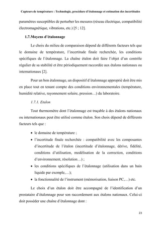 Capteurs de température : Technologie, procédure d’étalonnage et estimation des incertitudes
23
paramètres susceptibles de perturber les mesures (réseau électrique, compatibilité
électromagnétique, vibrations, etc.) [5 ; 12].
1.7.Moyens d’étalonnage
Le choix du milieu de comparaison dépend de différents facteurs tels que
le domaine de température, l’incertitude finale recherchée, les conditions
spécifiques de l’étalonnage. La chaîne étalon doit faire l’objet d’un contrôle
régulier de sa stabilité et être périodiquement raccordée aux étalons nationaux ou
internationaux [2].
Pour un bon étalonnage, un dispositif d’étalonnage approprié doit être mis
en place tout en tenant compte des conditions environnementales (température,
humidité relative, rayonnement solaire, pression…) du laboratoire.
1.7.1. Etalon
Tout thermomètre dont l’étalonnage est traçable à des étalons nationaux
ou internationaux peut être utilisé comme étalon. Son choix dépend de différents
facteurs tels que :
 le domaine de température ;
 l’incertitude finale recherchée : compatibilité avec les composantes
d’incertitude de l’étalon (incertitude d’étalonnage, dérive, fidélité,
conditions d’utilisation, modélisation de la correction, conditions
d’environnement, résolution…) ;
 les conditions spécifiques de l’étalonnage (utilisation dans un bain
liquide par exemple,…);
 la fonctionnalité de l’instrument (mémorisation, liaison PC,…) etc.
Le choix d’un étalon doit être accompagné de l’identification d’un
prestataire d’étalonnage pour son raccordement aux étalons nationaux. Celui-ci
doit posséder une chaîne d’étalonnage dont :
 