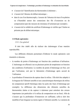 Capteurs de température : Technologie, procédure d’étalonnage et estimation des incertitudes
26
 s’assurer de l’identification du thermomètre à étalonner ;
 s’assurer de l’absence de défaut mécanique ;
 dans le cas d’un thermocouple, s’assurer de l’absence de trace d’oxydation
ou d’humidité autour des connexions des fils d’extension ou de
compensation (par des mesures de résistance d’isolement par exemple) ;
 s’assurer de la validité du certificat d’étalonnage et vérifier que l’étalon ne
présente pas de défaut mécanique.
1.9.Mode opératoire
1.9.1. Cas général
Il doit être établi afin de réaliser des étalonnages d’une manière
reproductible.
Les différents éléments permettant d’élaborer le mode opératoire sont
énumérés ci-dessous.
- le nombre de points d’étalonnage est fonction des conditions d’utilisation.
L’étalonnage est effectué à un ou plusieurs points de température en fonction
des conditions d’utilisation. Le nombre de points d’étalonnage est fixé, soit
par l’utilisateur, soit par le laboratoire d’étalonnage après accord de
l’utilisateur.
- la profondeur d’immersion du capteur dans le milieu : Elle doit être adaptée à
la longueur de l’élément sensible et aux caractéristiques thermiques du milieu
de comparaison (profil thermique dans les puits des fours d’étalonnage par
exemple). La différence des dimensions des éléments sensibles du
thermomètre étalon et du capteur à étalonner peut entraîner des erreurs
importantes (en particulier si le milieu de comparaison est un four). Afin de
s’assurer que la profondeur d’immersion est suffisante, celle-ci doit être
modifiée d’une longueur au moins égale à l’élément sensible. La variation de
 