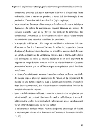 Capteurs de température : Technologie, procédure d’étalonnage et estimation des incertitudes
27
température entraînée doit rester nettement inférieure à l’incertitude finale
recherchée. Dans la mesure du possible, la sonde doit être immergée d’une
profondeur d’au moins 10 fois son diamètre (règle empirique).
- les perturbations thermiques liées au capteur à étalonner : Les caractéristiques
thermiques du milieu de comparaison peuvent dépendre du nombre de
capteurs présents. Ceux-ci ne doivent pas modifier la répartition des
températures (perturbation de l’écoulement du fluide) afin de correspondre
aux conditions dans lesquelles le milieu a été caractérisé.
- le temps de stabilisation : Un temps de stabilisation minimum doit être
déterminé en fonction des caractéristiques du milieu de comparaison (temps
de réponse). La température du milieu est considérée comme stable lorsque
les variations locales de la température mesurée par le thermomètre étalon
sont inférieures au critère de stabilité recherché. Il est alors important de
respecter un temps d’attente avant de réaliser les relevés de mesure. Ce temps
permet de s’assurer que les différents capteurs en présence sont à la même
température.
- la vitesse d’acquisition des mesures : La recherche d’une meilleure exactitude
de mesure impose plusieurs acquisitions de l’étalon et de l’instrument de
mesure sur une durée compatible avec la dynamique du système (régulation
du milieu de comparaison). Les relevés de mesure sont réalisés en fonction du
temps de réponse des capteurs.
- après la stabilisation du milieu de comparaison, un relevé de température par
minute est effectué pendant 10 minutes. Les valeurs affichées par la sonde de
référence et le (ou les) thermomètre(s) à étalonner sont notées simultanément
par un appareil électronique ou par l’opérateur.
- le traitement des données brutes : Pour chaque point d’étalonnage, on calcule
la moyenne pour chaque série de mesures et l’incertitude de mesure associée
[5 ; 12].
 