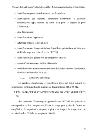 Capteurs de température : Technologie, procédure d’étalonnage et estimation des incertitudes
30
 identification permettant de remonter au demandeur;
 identification des éléments composant l’instrument à étalonner
(constructeur, type, numéro de série, etc.) pour le capteur et pour
l’indicateur;
 date des mesures;
 identification de l’opérateur;
 référence de la procédure utilisée;
 identification des étalons utilisés et des cellules points fixes utilisées (cas
de l’étalonnage aux points fixes de l’EIT-90;
 identification des générateurs de température utilisés;
 niveau d’immersion des capteurs étalonnés;
 conditions d’environnement (température du local au moment des mesures,
si nécessaire humidité, etc.); etc.
1.11.2. Certificat d’étalonnage
Le certificat d’étalonnage éventuellement émis, est établi suivant les
informations contenues dans le fascicule de documentation FD X 07-012.
2. ETALONNAGE PAR COMPARAISON AUX POINTS FIXES DE L’EIT-
90
Il se repose sur l’étalonnage aux points fixes de l’EIT-90. Ces points fixes
correspondent à des changements d’états de corps purs (point de fusion, de
congélation, de vaporisation ou point triple) pour lesquels la température est
invariable selon l’échelle de température établie.
 