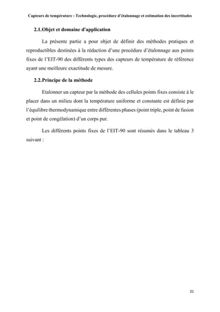 Capteurs de température : Technologie, procédure d’étalonnage et estimation des incertitudes
31
2.1.Objet et domaine d'application
La présente partie a pour objet de définir des méthodes pratiques et
reproductibles destinées à la rédaction d’une procédure d’étalonnage aux points
fixes de l’EIT-90 des différents types des capteurs de température de référence
ayant une meilleure exactitude de mesure.
2.2.Principe de la méthode
Etalonner un capteur par la méthode des cellules points fixes consiste à le
placer dans un milieu dont la température uniforme et constante est définie par
l’équilibre thermodynamique entre différentes phases (point triple, point de fusion
et point de congélation) d’un corps pur.
Les différents points fixes de l’EIT-90 sont résumés dans le tableau 3
suivant :
 
