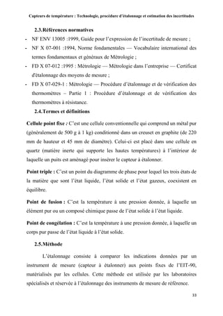Capteurs de température : Technologie, procédure d’étalonnage et estimation des incertitudes
33
2.3.Références normatives
- NF ENV 13005 :1999, Guide pour l’expression de l’incertitude de mesure ;
- NF X 07-001 :1994, Norme fondamentales — Vocabulaire international des
termes fondamentaux et généraux de Métrologie ;
- FD X 07-012 :1995 : Métrologie — Métrologie dans l’entreprise — Certificat
d'étalonnage des moyens de mesure ;
- FD X 07-029-1 : Métrologie — Procédure d’étalonnage et de vérification des
thermomètres – Partie 1 : Procédure d’étalonnage et de vérification des
thermomètres à résistance.
2.4.Termes et définitions
Cellule point fixe : C’est une cellule conventionnelle qui comprend un métal pur
(généralement de 500 g à 1 kg) conditionné dans un creuset en graphite (de 220
mm de hauteur et 45 mm de diamètre). Celui-ci est placé dans une cellule en
quartz (matière inerte qui supporte les hautes températures) à l’intérieur de
laquelle un puits est aménagé pour insérer le capteur à étalonner.
Point triple : C’est un point du diagramme de phase pour lequel les trois états de
la matière que sont l’état liquide, l’état solide et l’état gazeux, coexistent en
équilibre.
Point de fusion : C’est la température à une pression donnée, à laquelle un
élément pur ou un composé chimique passe de l’état solide à l’état liquide.
Point de congélation : C’est la température à une pression donnée, à laquelle un
corps pur passe de l’état liquide à l’état solide.
2.5.Méthode
L’étalonnage consiste à comparer les indications données par un
instrument de mesure (capteur à étalonner) aux points fixes de l’EIT-90,
matérialisés par les cellules. Cette méthode est utilisée par les laboratoires
spécialisés et réservée à l’étalonnage des instruments de mesure de référence.
 