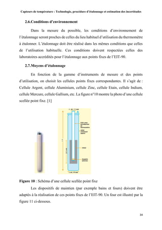 Capteurs de température : Technologie, procédure d’étalonnage et estimation des incertitudes
34
2.6.Conditions d’environnement
Dans la mesure du possible, les conditions d’environnement de
l’étalonnage seront proches de celles du lieu habituel d’utilisation du thermomètre
à étalonner. L’étalonnage doit être réalisé dans les mêmes conditions que celles
de l’utilisation habituelle. Ces conditions doivent respectées celles des
laboratoires accrédités pour l’étalonnage aux points fixes de l’EIT-90.
2.7.Moyens d’étalonnage
En fonction de la gamme d’instruments de mesure et des points
d’utilisation, on choisit les cellules points fixes correspondantes. Il s’agit de :
Cellule Argent, cellule Aluminium, cellule Zinc, cellule Etain, cellule Indium,
cellule Mercure, cellule Gallium, etc. La figure n°10 montre la photo d’une cellule
scellée point fixe. [1]
Figure 10 : Schéma d’une cellule scellée point fixe
Les dispositifs de maintien (par exemple bains et fours) doivent être
adaptés à la réalisation de ces points fixes de l’EIT-90. Un four est illustré par la
figure 11 ci-dessous.
 