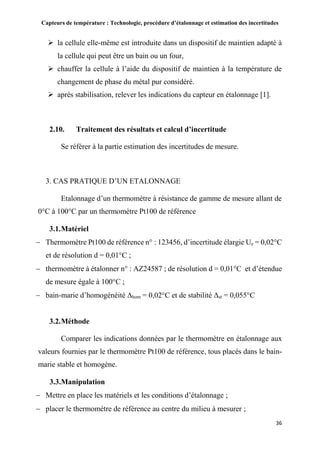 Capteurs de température : Technologie, procédure d’étalonnage et estimation des incertitudes
36
 la cellule elle-même est introduite dans un dispositif de maintien adapté à
la cellule qui peut être un bain ou un four,
 chauffer la cellule à l’aide du dispositif de maintien à la température de
changement de phase du métal pur considéré.
 après stabilisation, relever les indications du capteur en étalonnage [1].
2.10. Traitement des résultats et calcul d’incertitude
Se référer à la partie estimation des incertitudes de mesure.
3. CAS PRATIQUE D’UN ETALONNAGE
Etalonnage d’un thermomètre à résistance de gamme de mesure allant de
0°C à 100°C par un thermomètre Pt100 de référence
3.1.Matériel
 Thermomètre Pt100 de référence n° : 123456, d’incertitude élargie Ue = 0,02°C
et de résolution d = 0,01°C ;
 thermomètre à étalonner n° : AZ24587 ; de résolution d = 0,01°C et d’étendue
de mesure égale à 100°C ;
 bain-marie d’homogénéité Δhom = 0,02°C et de stabilité Δst = 0,055°C
3.2.Méthode
Comparer les indications données par le thermomètre en étalonnage aux
valeurs fournies par le thermomètre Pt100 de référence, tous placés dans le bain-
marie stable et homogène.
3.3.Manipulation
 Mettre en place les matériels et les conditions d’étalonnage ;
 placer le thermomètre de référence au centre du milieu à mesurer ;
 