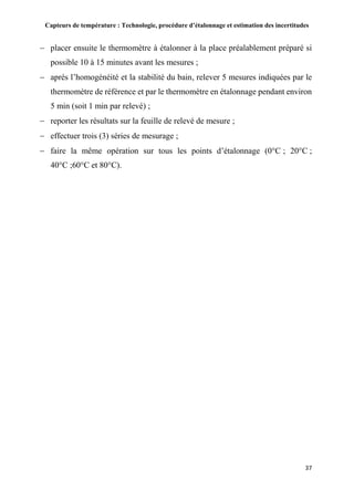 Capteurs de température : Technologie, procédure d’étalonnage et estimation des incertitudes
37
 placer ensuite le thermomètre à étalonner à la place préalablement préparé si
possible 10 à 15 minutes avant les mesures ;
 après l’homogénéité et la stabilité du bain, relever 5 mesures indiquées par le
thermomètre de référence et par le thermomètre en étalonnage pendant environ
5 min (soit 1 min par relevé) ;
 reporter les résultats sur la feuille de relevé de mesure ;
 effectuer trois (3) séries de mesurage ;
 faire la même opération sur tous les points d’étalonnage (0°C ; 20°C ;
40°C ;60°C et 80°C).
 