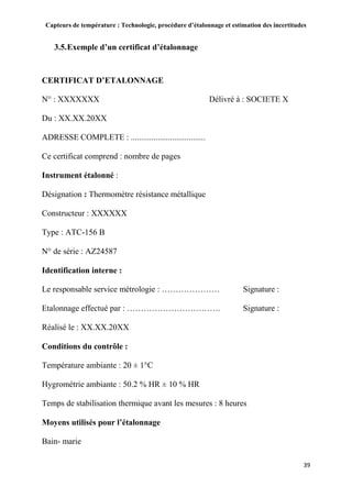 Capteurs de température : Technologie, procédure d’étalonnage et estimation des incertitudes
39
3.5.Exemple d’un certificat d’étalonnage
CERTIFICAT D’ETALONNAGE
N° : XXXXXXX Délivré à : SOCIETE X
Du : XX.XX.20XX
ADRESSE COMPLETE : ....................................
Ce certificat comprend : nombre de pages
Instrument étalonné :
Désignation : Thermomètre résistance métallique
Constructeur : XXXXXX
Type : ATC-156 B
N° de série : AZ24587
Identification interne :
Le responsable service métrologie : ………………… Signature :
Etalonnage effectué par : ……………………………. Signature :
Réalisé le : XX.XX.20XX
Conditions du contrôle :
Température ambiante : 20 ± 1°C
Hygrométrie ambiante : 50.2 % HR ± 10 % HR
Temps de stabilisation thermique avant les mesures : 8 heures
Moyens utilisés pour l’étalonnage
Bain- marie
 