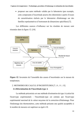 Capteurs de température : Technologie, procédure d’étalonnage et estimation des incertitudes
43
 proposer une autre méthode validée par le laboratoire (par exemple,
cette composante d’incertitude pourra être déterminée à partir d’essais
de caractérisation réalisés par le laboratoire d'étalonnage sur des
familles représentatives d’instrument de dimensions spécifiées) [7].
Les différentes sources d’influence sur les résultats de mesure sont
résumées dans la figure 12. [10]
Figure 12: Inventaire de l’ensemble des causes d’incertitudes sur la mesure de
température.
2. METHODES DE CALCUL D’INCERTITUDES [7 ; 8 ; 11 ; 13]
2.1.Détermination de l’incertitude-type A
La méthode préconisée est une méthode d'estimation de type A (calcul de
l'écart-type expérimental) : l'incertitude-type est estimée par l'écart-type
expérimental maximal de la valeur moyenne de la correction d'étalonnage. Pour
l'étalonnage des thermomètres, cette méthode présente une qualité acceptable si
le nombre de mesures est supérieur ou égal à 10.
 