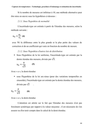 Capteurs de température : Technologie, procédure d’étalonnage et estimation des incertitudes
44
Si le nombre de mesures est inférieur à 10, une méthode alternative peut
être mise en œuvre sous les hypothèses ci-dessous :
2.1.1. Sous l'hypothèse de normalité
L'incertitude-type est estimée à partir de l'étendue des mesures, selon la
méthode suivante :
𝑢 𝐴 =
𝑊 𝑖
𝑑 𝑛
(4)
avec Wi la différence entre la plus grande et la plus petite des valeurs de
correction et dn un coefficient qui varie en fonction du nombre de mesure.
2.1.2. Sous l'hypothèse d'autres lois de distribution
 Sous l'hypothèse de la loi uniforme, l'incertitude-type est estimée par la
demie étendue des mesures, divisée par √3;
𝑢 𝐴 =
𝑎
√3
Avec « a », la demi-étendue
 sous l'hypothèse de la loi arc-sinus (pour des variations temporelles en
sinusoïde), l'incertitude-type est estimée par la demie étendue des mesures,
divisée par √2 .
𝑢 𝐴 =
𝑎
√2
Avec « a », la demi-étendue
L'attention est attirée sur le fait que l'étendue des mesures n'est pas
forcément symétrique par rapport à la valeur moyenne ; il est nécessaire de s'en
assurer ou d'en tenir compte dans le calcul de la demi-étendue.
(5)
(6)
 