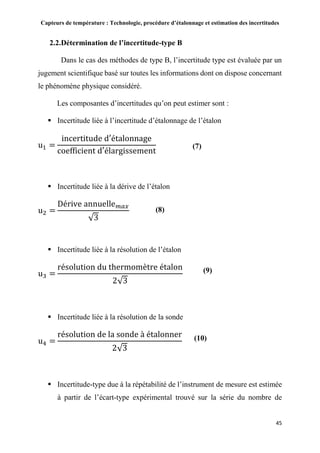 Capteurs de température : Technologie, procédure d’étalonnage et estimation des incertitudes
45
2.2.Détermination de l’incertitude-type B
Dans le cas des méthodes de type B, l’incertitude type est évaluée par un
jugement scientifique basé sur toutes les informations dont on dispose concernant
le phénomène physique considéré.
Les composantes d’incertitudes qu’on peut estimer sont :
 Incertitude liée à l’incertitude d’étalonnage de l’étalon
u1 =
incertitude d′étalonnage
coefficient d′élargissement
 Incertitude liée à la dérive de l’étalon
u2 =
Dérive annuelle 𝑚𝑎𝑥
√3
 Incertitude liée à la résolution de l’étalon
u3 =
résolution du thermomètre étalon
2√3
 Incertitude liée à la résolution de la sonde
u4 =
résolution de la sonde à étalonner
2√3
 Incertitude-type due à la répétabilité de l’instrument de mesure est estimée
à partir de l’écart-type expérimental trouvé sur la série du nombre de
(7)
(8)
(9)
(10)
 