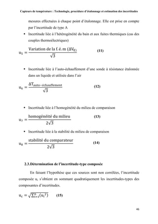 Capteurs de température : Technologie, procédure d’étalonnage et estimation des incertitudes
46
mesures effectuées à chaque point d’étalonnage. Elle est prise en compte
par l’incertitude de type A
 Incertitude liée à l’hétérogénéité du bain et aux fuites thermiques (cas des
couples thermoélectriques)
u5 =
Variation de la f. é. m (ΔVE)
√3
 Incertitude liée à l’auto-échauffement d’une sonde à résistance étalonnée
dans un liquide et utilisée dans l’air
u6 =
ΔTauto−échauffement
√3
 Incertitude liée à l’homogénéité du milieu de comparaison
u7 =
homogénéité du milieu
2√3
 Incertitude liée à la stabilité du milieu de comparaison
u8 =
stabilité du comparateur
2√3
2.3.Détermination de l’incertitude-type composée
En faisant l’hypothèse que ces sources sont non corrélées, l’incertitude
composée uc s’obtient en sommant quadratiquement les incertitudes-types des
composantes d’incertitudes.
uc = √∑ (ui
2)n
i=1 (15)
(11)
(12)
(13)
(14)
 