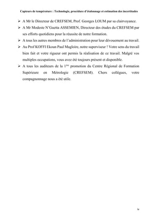 Capteurs de température : Technologie, procédure d’étalonnage et estimation des incertitudes
iv
 A Mr le Directeur de CREFSEM, Prof. Georges LOUM par sa clairvoyance.
 A Mr Modeste N’Guetta ASSEMIEN, Directeur des études du CREFSEM par
ses efforts quotidiens pour la réussite de notre formation.
 A tous les autres membres de l’administration pour leur dévouement au travail.
 Au Prof KOFFI Ekoun Paul Magloire, notre superviseur ! Votre sens du travail
bien fait et votre rigueur ont permis la réalisation de ce travail. Malgré vos
multiples occupations, vous avez été toujours présent et disponible.
 A tous les auditeurs de la 1ère
promotion du Centre Régional de Formation
Supérieure en Métrologie (CREFSEM). Chers collègues, votre
compagnonnage nous a été utile.
 