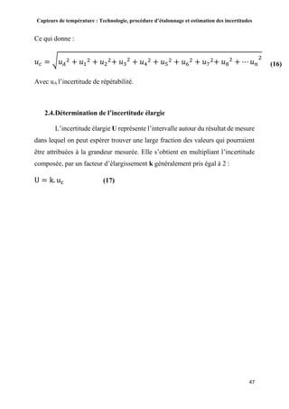 Capteurs de température : Technologie, procédure d’étalonnage et estimation des incertitudes
47
Ce qui donne :
𝑢 𝑐 = √ 𝑢 𝐴
2 + 𝑢1
2 + 𝑢2
2+ 𝑢3
2
+ 𝑢4
2 + 𝑢5
2 + 𝑢6
2 + 𝑢7
2+ 𝑢8
2
+ ⋯ 𝑢 𝑛
2
Avec uA l’incertitude de répétabilité.
2.4.Détermination de l’incertitude élargie
L’incertitude élargie U représente l’intervalle autour du résultat de mesure
dans lequel on peut espérer trouver une large fraction des valeurs qui pourraient
être attribuées à la grandeur mesurée. Elle s’obtient en multipliant l’incertitude
composée, par un facteur d’élargissement k généralement pris égal à 2 :
U = k. uc (17)
(16)
 