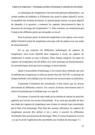 Capteurs de température : Technologie, procédure d’étalonnage et estimation des incertitudes
49
La métrologie des températures fait intervenir plusieurs phénomènes ; un
certain nombre de méthodes et d’éléments tous ayant le même objectif à savoir,
la traçabilité des résultats de mesure. Le présent projet interne a eu pour objectif
de répondre à la question, « comment les capteurs interviennent-ils dans le
processus de mesurage des températures ? ». Pour conclure, on commencera par
l’analyse des différents points qui ont guidés ce travail.
Pour le premier point, la notion de température et de capteur, nous avons
défini d’abord la notion de température ainsi que celle de capteur avec son mode
de fonctionnement.
En ce qui concerne les différentes technologies de capteurs de
température, nous avons identifié deux catégories à savoir, les capteurs de
température à contact et ceux à distance. Dans chaque catégorie, les types de
capteurs de température ont été définis avec leurs principes de fonctionnement,
les caractéristiques ainsi que leurs avantages et inconvénients.
Quant à la procédure d’étalonnage, il est ressorti deux méthodes qui sont
la méthode par comparaison et celle aux points fixes de l’EIT-90. Le principe de
chaque méthode a été expliqué avec les moyens mis en œuvre pour sa réalisation.
Concernant l’estimation des incertitudes, il faut retenir que les erreurs
proviennent de différentes sources. Ces sources d’erreurs interviennent dans le
calcul d’incertitude par la méthode type A et type B.
En somme, il ressort de cette étude qu’un résultat de mesure ne peut être
apprécié qu’à travers son niveau d’incertitude. Il ne serait pas possible de faire
une étude des capteurs de température sans évaluer et calculer leurs incertitudes
par le biais d’un étalonnage. Pour faire des mesures efficientes, les capteurs de
température peuvent être utilisés si on y arrive à associer les différentes
incertitudes liées aux processus de mesurages. Mais, il se pose la question à savoir
« ce qu’en est de l’application des incertitudes aux résultats de mesurages ? ».
 