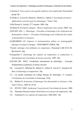 Capteurs de température : Technologie, procédure d’étalonnage et estimation des incertitudes
ii
1) Arnoux C. Pour assurer votre qualité, maîtriser votre température. Pyrocontrol
group.12p
2) Charki A., Louvel D., Renaot E., Michel A., Tiplica T. Incertitudes de mesure :
Applications concrètes pour les étalonnages - Tome 1 22p.
3) De Poorter G. Labinfo. 2ème
numéro. 2009. 34p.
4) Fabian R. Pyromètres optiques : Mesure température sans contact. 2009. 11p.
5) FD X07- 029 - 1 : Métrologie – Procédure d’étalonnage et de vérification des
thermomètres. Partie 1 : Procédure d’étalonnage et de vérification des sondes
et thermomètres à résistance.
6) GIRARDOT J-P. Capteurs et instrumentation utilises en océanographie
physique. 6 avenue Le Gorgeu – 29285 BREST CEDEX. 90p
7) Guide technique d’accréditation en température. Document LAB GTA 08.
Révision 01. 66p.
8) Jacqueline F. Etalonnage des capteurs de température et conductivité, et
détermination des incertitudes de mesure associées. 2007. 29p
9) JCGM 200 : 20012. Vocabulaire international de métrologie – Concepts
fondamentaux et généraux et termes associés.
10) Lavenant N., Ollitrault M., Hamon Y., Gilliet N., Fauvel Y., Faucheux M.
Banc d’étalonnage en température. 18p.
11) Les guides techniques du collège français de métrologie. 27 exemples
d’évaluations des incertitudes d’étalonnage. 247p.
12) Marloie O. Instruction d’étalonnage d’un thermomètre à résistance. Cah.
Tech. I.N.R.A., 2005 56, 45-58
13) NF ENV 13005 : Guide pour l’expression de l’incertitudes de mesure. 2008
14) Thermatec Process Control. Généralités sur la mesure de température. 18p.
15) Toulminet G. Les capteurs de température. 2002-2003. 18p
 