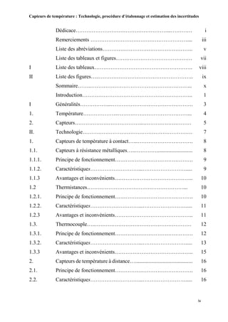Capteurs de température : Technologie, procédure d’étalonnage et estimation des incertitudes
iv
Dédicace……………………………………………...………… i
Remerciements ……………………………………………….... iii
Liste des abréviations………….……………………………….. v
Liste des tableaux et figures.…………………………………… vii
I Liste des tableaux………………………………………………. viii
II Liste des figures…..…………………………………………….. ix
Sommaire……..………………………………………………... x
Introduction…………………………………………………….. 1
I Généralités……………...………………………………………. 3
1. Température………………..…………………………………... 4
2. Capteurs………………………………...……………………… 5
II. Technologie……….………………………………………….… 7
1. Capteurs de température à contact…...…………………………. 8
1.1. Capteurs à résistance métalliques…..…………........................... 8
1.1.1. Principe de fonctionnement…………….………………………. 9
1.1.2. Caractéristiques………………………...……………………..... 9
1.1.3 Avantages et inconvénients…………………………………….. 10
1.2 Thermistances………………………………………………... 10
1.2.1. Principe de fonctionnement…………….………………………. 10
1.2.2. Caractéristiques………………………...……………………..... 11
1.2.3 Avantages et inconvénients…………………………………….. 11
1.3. Thermocouple…..……………………………………………… 12
1.3.1. Principe de fonctionnement…………….………………………. 12
1.3.2. Caractéristiques………………………...……………………..... 13
1.3.3 Avantages et inconvénients…………………………………….. 15
2. Capteurs de température à distance…........................................... 16
2.1. Principe de fonctionnement…………….………………………. 16
2.2. Caractéristiques………………………...……………………..... 16
 