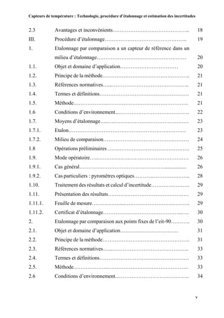 Capteurs de température : Technologie, procédure d’étalonnage et estimation des incertitudes
v
2.3 Avantages et inconvénients…………………………………….. 18
III. Procédure d’étalonnage……………………………………….. 19
1. Etalonnage par comparaison a un capteur de référence dans un
milieu d’étalonnage…………………………………………… 20
1.1. Objet et domaine d’application…………………………… 20
1.2. Principe de la méthode………………………………………….. 21
1.3. Références normatives…...…………………………………….. 21
1.4. Termes et définitions…………………………………………… 21
1.5. Méthode………………..………………………………………. 21
1.6 Conditions d’environnement...…………………………………. 22
1.7. Moyens d’étalonnage…..………………………………………. 23
1.7.1. Etalon…………………………………………………………. 23
1.7.2. Milieu de comparaison………………………………….……… 24
1.8 Opérations préliminaires …….…………………………………. 25
1.9. Mode opératoire…..……………………………………………. 26
1.9.1. Cas général…………………………………………................. 26
1.9.2. Cas particuliers : pyromètres optiques………...………………... 28
1.10. Traitement des résultats et calcul d’incertitude…………………. 29
1.11. Présentation des résultats………………………………………. 29
1.11.1. Feuille de mesure…………….....………………………………. 29
1.11.2. Certificat d’étalonnage…………….………………………...…. 30
2. Etalonnage par comparaison aux points fixes de l’eit-90……….. 30
2.1. Objet et domaine d’application…………………………… 31
2.2. Principe de la méthode………………………………………….. 31
2.3. Références normatives…...…………………………………….. 33
2.4. Termes et définitions…………………………………………… 33
2.5. Méthode………………..………………………………………. 33
2.6 Conditions d’environnement...…………………………………. 34
 