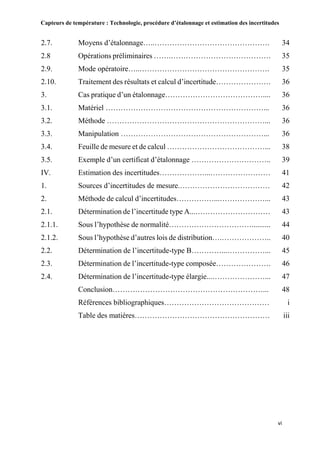 Capteurs de température : Technologie, procédure d’étalonnage et estimation des incertitudes
vi
2.7. Moyens d’étalonnage…..………………………………………. 34
2.8 Opérations préliminaires …….…………………………………. 35
2.9. Mode opératoire…..……………………………………………. 35
2.10. Traitement des résultats et calcul d’incertitude…………………. 36
3. Cas pratique d’un étalonnage………………………………….... 36
3.1. Matériel ………………………………………………………... 36
3.2. Méthode ………………………………………………………... 36
3.3. Manipulation …………………………………………………... 36
3.4. Feuille de mesure et de calcul …………………………………... 38
3.5. Exemple d’un certificat d’étalonnage ………………………….. 39
IV. Estimation des incertitudes………………...…………………… 41
1. Sources d’incertitudes de mesure.……………………………… 42
2. Méthode de calcul d’incertitudes……………...………………... 43
2.1. Détermination de l’incertitude type A...………………………… 43
2.1.1. Sous l’hypothèse de normalité…………………………….......... 44
2.1.2. Sous l’hypothèse d’autres lois de distribution….……………….. 40
2.2. Détermination de l’incertitude-type B…………...……………... 45
2.3. Détermination de l’incertitude-type composée…………………. 46
2.4. Détermination de l’incertitude-type élargie...…………………... 47
Conclusion……………………………………………………... 48
Références bibliographiques…………………………………… i
Table des matières……………………………………………… iii
 