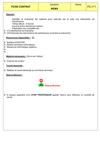 Discipline          Classe
     FICHE CONTRAT                                                                FC n° 1
                                                   MSMA

Objectif :

     Identifier et inventorier les capteurs pour exécuter par la suite une intervention de
     maintenance.
     Temps alloué : 2 heures
     Aucune erreur admise par capteur
     Préparation aux compétences :
C12 Rechercher et inventorier
C33 Exécuter les interventions de maintenance corrective et préventive

Ressources disponibles :

Système ECOLPAP.
Dossier technique informatique.
Ressource informatique capteurs.
.
.

Matériel nécessaire ; (fourni par l’élève)

Crayons de couleur

Travail demandé :

Réaliser le travail demandé sur les fiches de travail.

Stop professeur :




                                             Stop professeur



A chaque apparition d’un STOP PROFESSEUR appeler celui-ci pour effectuer un contrôle de
travail
 