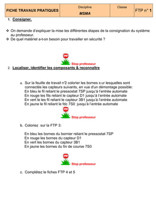 Discipline               Classe
FICHE TRAVAUX PRATIQUES                                                           FTP n° 1
                                             MSMA
1. Consigner.


 On demande d’expliquer la mise les différentes étapes de la consignation du système
 au professeur.
 De quel matériel a-t-on besoin pour travailler en sécurité ?




                                        Stop professeur
2. Localiser, identifier les composants & reconnaître



       a. Sur la feuille de travail n° colorier les bornes s ur lesquelles sont
                                     2
         connectés les capteurs suivants, en vue d'un démontage possible:
         En bleu le fil reliant le pressostat 7SP jusqu’à l’entrée automate
         En rouge les fils reliant le capteur D1 jusqu’à l’entrée automate
         En vert le les fil reliant le capteur 3B1 jusqu’à l’entrée automate
         En jaune le fil reliant le fdc 7S0 jusqu’à l’entrée automate


                                        Stop professeur

       b. Coloriez sur la FTP 3:

         En bleu les bornes du bornier reliant le pressostat 7SP
         En rouge les bornes du capteur D1
         En vert les bornes du capteur 3B1
         En jaune les bornes du fin de course 7S0



                                        Stop professeur

       c. Complétez le fiches FTP 4 et 5
 