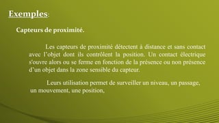 Exemples:
Les capteurs de proximité détectent à distance et sans contact
avec l’objet dont ils contrôlent la position. Un contact électrique
s'ouvre alors ou se ferme en fonction de la présence ou non présence
d’un objet dans la zone sensible du capteur.
Leurs utilisation permet de surveiller un niveau, un passage,
un mouvement, une position,
Capteurs de proximité.
 