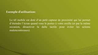 Le tél mobile est doté d’un petit capteur de proximité qui lui permet
d’éteindre l’écran quand vous le portez à votre oreille (et par la même
occasion, désactiver la dalle tactile pour éviter les actions
malencontreuses).
Exemple d’utilisation:
 