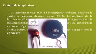 La thermistance vaut 1000 Ω à la température ambiante. Lorsqu'on la
chauffe sa résistance diminue jusqu'à 800 Ω. La résistance de la
thermistance dépend donc de la température θ. Si θ augmente alors la
résistance diminue : on dit que c'est une thermistance à CTN (coefficient de
température négatif).
Il existe d'autres thermistances à CTP : leur résistance augmente avec la
température.
Capteur de température.
 