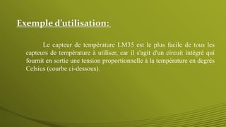Exemple d’utilisation:
Le capteur de température LM35 est le plus facile de tous les
capteurs de température à utiliser, car il s'agit d'un circuit intégré qui
fournit en sortie une tension proportionnelle à la température en degrés
Celsius (courbe ci-dessous).
 