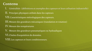 Contenu
I. Généralités (définitions et exemples des capteurs et leurs utlisation industrielle)
II. Principes physiques utilisés dans les capteurs
III.Mesure des grandeurs mécaniques (translation et rotation)
IV.Mesure des températures
V. Mesure des grandeurs pneumatiques ou hydrauliques
VI.Chaîne d’acquisition de données.
VII.Caractéristiques métrologiques des capteurs.
VIII.Les capteurs et leurs conditionneurs.
 
