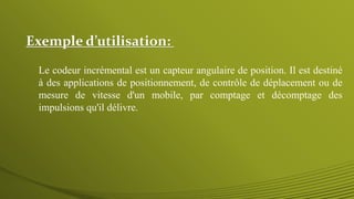 Exemple d’utilisation:
Le codeur incrémental est un capteur angulaire de position. Il est destiné
à des applications de positionnement, de contrôle de déplacement ou de
mesure de vitesse d'un mobile, par comptage et décomptage des
impulsions qu'il délivre.
 
