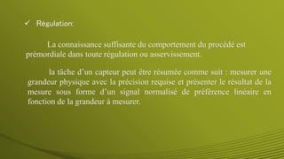  Régulation:
La connaissance suffisante du comportement du procédé est
prémordiale dans toute régulation ou asservissement.
la tâche d’un capteur peut être résumée comme suit : mesurer une
grandeur physique avec la précision requise et présenter le résultat de la
mesure sous forme d’un signal normalisé de préférence linéaire en
fonction de la grandeur à mesurer.
 