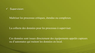  Supervision:
La collecte des données pour les processus à superviser.
Maîtriser les processus critiques, étendus ou complexes.
Ces données sont issues directement des équipements appelés capteurs
ou d’automates qui traitent les données en local.
 