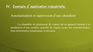La chaudière ou générateur de vapeur est un appareil destiné à la
production d’une certaine quantité de vapeur ayant des caractéristiques
bien déterminées température et pression.
Automatisation et supervision d’une chaudière
IV. Exemple d’application industrielle:
 