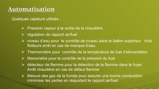 Quelques capteurs utilisés :
 Thermomètre pour contrôle de la température de fuel d’alimentation
 Manomètre pour le contrôle de la pression du fuel
 niveau d’eau pour le contrôle de niveau dans le ballon supérieur trois
flotteurs arrêt en cas de manque d’eau
 détecteur de flamme pour la détection de la flamme dans le foyer.
Arrêt chaudière en cas de défaut flamme
 régulation de rapport air/fuel
 Pression vapeur à la sortie de la chaudière
 Mesure des gaz de la fumée pour assurer une bonne combustion
minimiser les pertes en réajustant le rapport air/fuel.
Automatisation
 