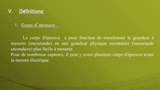 V. Définitions:
1. Corps d’épreuve:
Le corps d'épreuve a pour fonction de transformer la grandeur à
mesurer (mesurande) en une grandeur physique secondaire (mesurande
secondaire) plus facile à mesurer.
Pour de nombreux capteurs, il peut y avoir plusieurs corps d'épreuve avant
la mesure électrique.
 