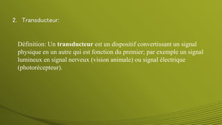 2. Transducteur:
Définition: Un transducteur est un dispositif convertissant un signal
physique en un autre qui est fonction du premier; par exemple un signal
lumineux en signal nerveux (vision animale) ou signal électrique
(photorécepteur).
 