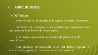 I. Notion de mesure:
la mesure est l’évaluation d’une grandeur par comparaison avec
une grandeur de référence de même espèce.
 Définitions:
C’est aussi le quotient d’une quantité de grandeur par la
quantité unité.
Une grandeur est mesurable si on sait définir l’égalité, la
somme et le rapport entre deux valeurs de cette grandeur.
la métrologie est la branche de la science qui traite des mesures.
 