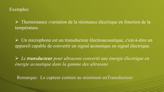 Remarque: Le capteur contien au minimum unTransducteur:
 Un microphone est un transducteur électroacoustique, c'est-à-dire un
appareil capable de convertir un signal acoustique en signal électrique.
 Thermistance :variation de la résistance électrique en fonction de la
température.
Exemples:
 Le transducteur pour ultrasons convertit une énergie électrique en
énergie acoustique dans la gamme des ultrasons
 