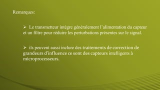  Le transmetteur intègre généralement l’alimentation du capteur
et un filtre pour réduire les perturbations présentes sur le signal.
 ils peuvent aussi inclure des traitements de correction de
grandeurs d’influence ce sont des capteurs intelligents à
microprocesseurs.
Remarques:
 